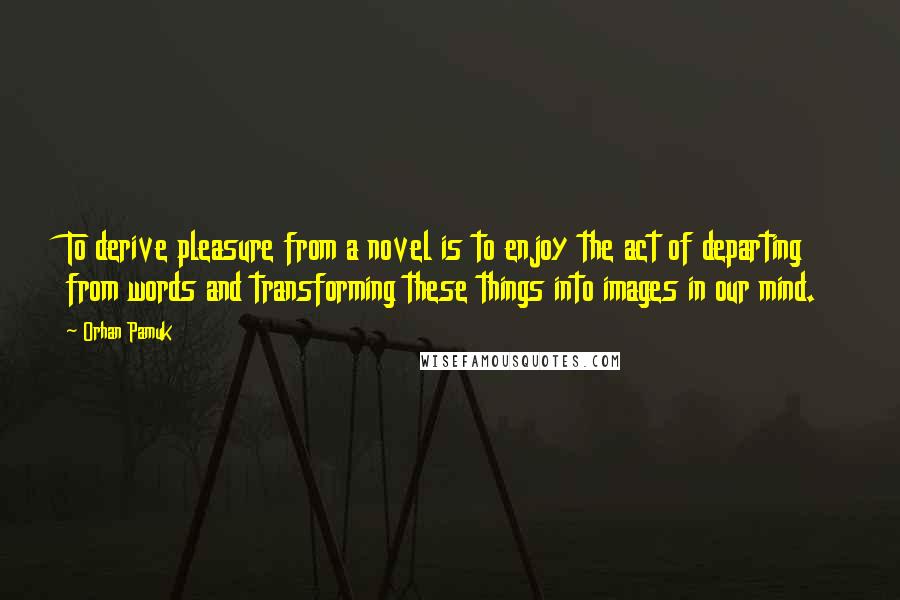 Orhan Pamuk Quotes: To derive pleasure from a novel is to enjoy the act of departing from words and transforming these things into images in our mind.
