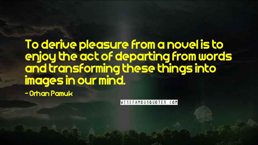 Orhan Pamuk Quotes: To derive pleasure from a novel is to enjoy the act of departing from words and transforming these things into images in our mind.