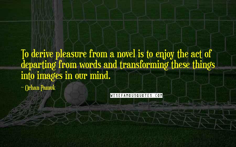 Orhan Pamuk Quotes: To derive pleasure from a novel is to enjoy the act of departing from words and transforming these things into images in our mind.