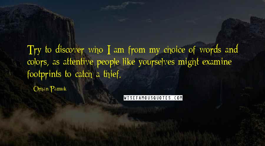 Orhan Pamuk Quotes: Try to discover who I am from my choice of words and colors, as attentive people like yourselves might examine footprints to catch a thief.