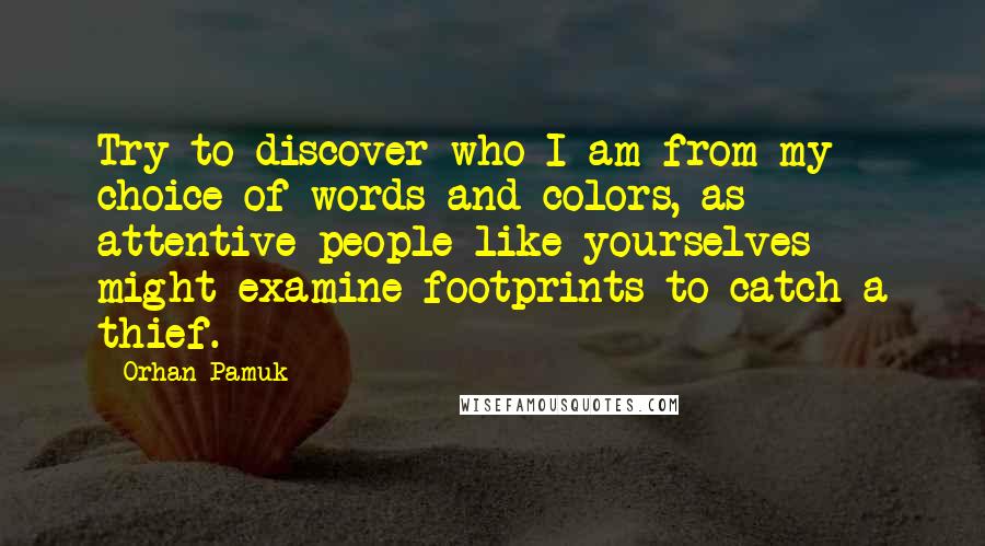 Orhan Pamuk Quotes: Try to discover who I am from my choice of words and colors, as attentive people like yourselves might examine footprints to catch a thief.