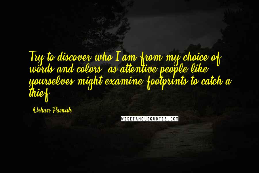 Orhan Pamuk Quotes: Try to discover who I am from my choice of words and colors, as attentive people like yourselves might examine footprints to catch a thief.