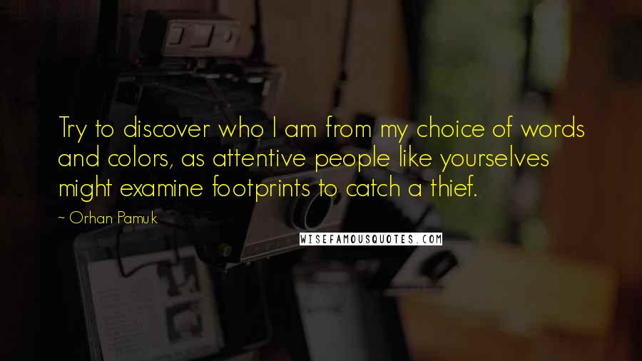 Orhan Pamuk Quotes: Try to discover who I am from my choice of words and colors, as attentive people like yourselves might examine footprints to catch a thief.