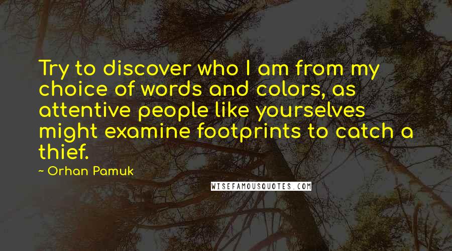 Orhan Pamuk Quotes: Try to discover who I am from my choice of words and colors, as attentive people like yourselves might examine footprints to catch a thief.