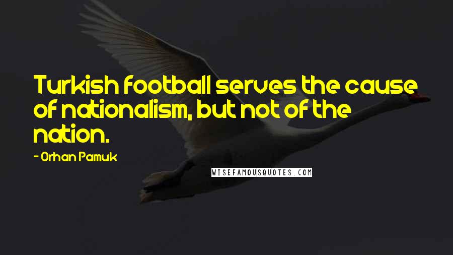 Orhan Pamuk Quotes: Turkish football serves the cause of nationalism, but not of the nation.