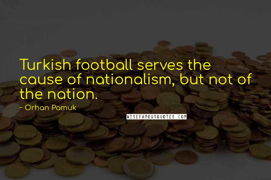 Orhan Pamuk Quotes: Turkish football serves the cause of nationalism, but not of the nation.