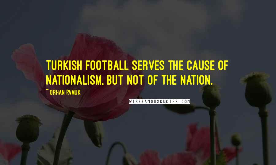 Orhan Pamuk Quotes: Turkish football serves the cause of nationalism, but not of the nation.