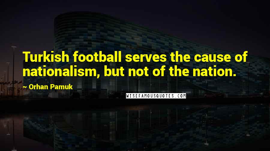 Orhan Pamuk Quotes: Turkish football serves the cause of nationalism, but not of the nation.