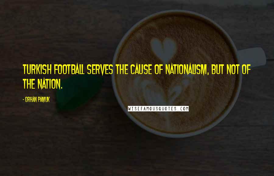 Orhan Pamuk Quotes: Turkish football serves the cause of nationalism, but not of the nation.