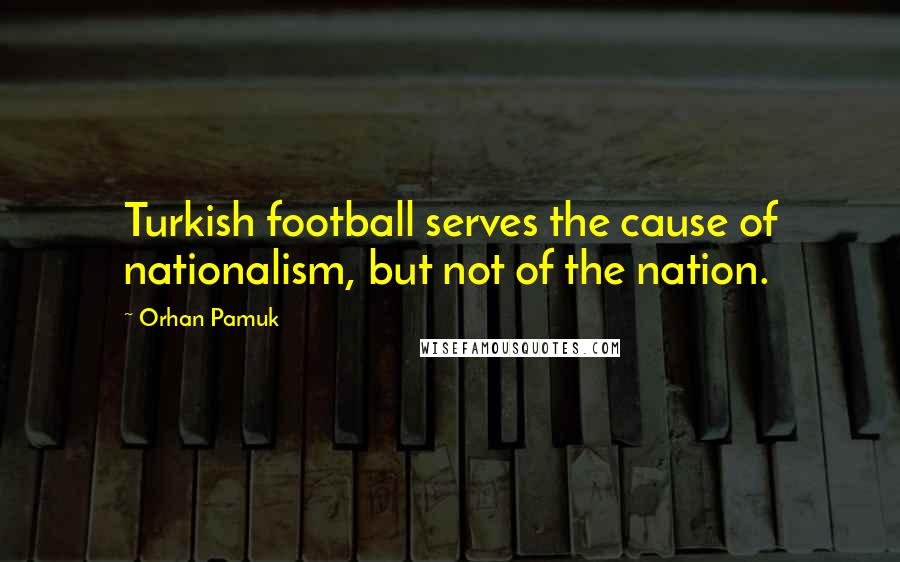 Orhan Pamuk Quotes: Turkish football serves the cause of nationalism, but not of the nation.