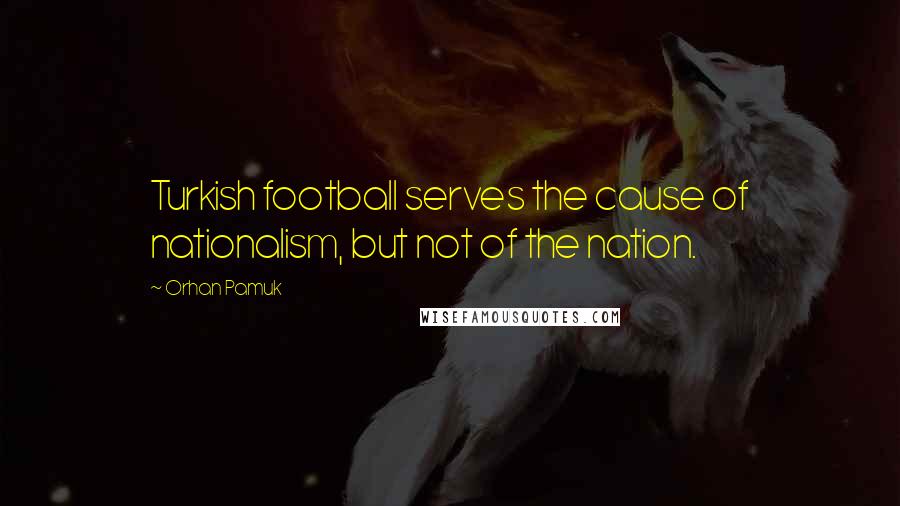 Orhan Pamuk Quotes: Turkish football serves the cause of nationalism, but not of the nation.