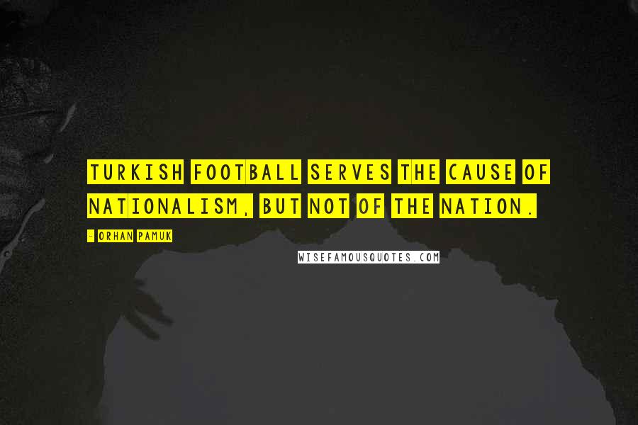 Orhan Pamuk Quotes: Turkish football serves the cause of nationalism, but not of the nation.