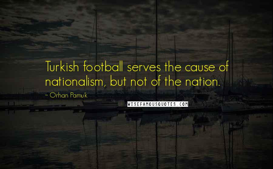 Orhan Pamuk Quotes: Turkish football serves the cause of nationalism, but not of the nation.