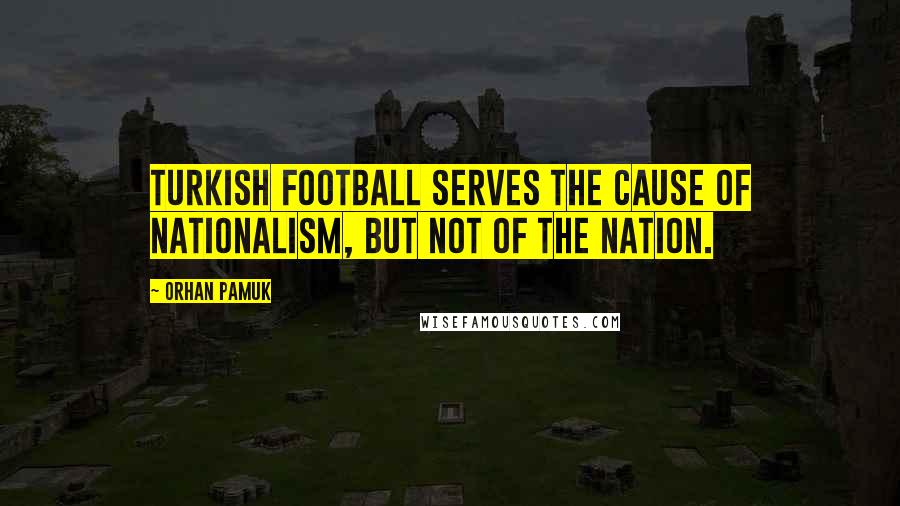 Orhan Pamuk Quotes: Turkish football serves the cause of nationalism, but not of the nation.