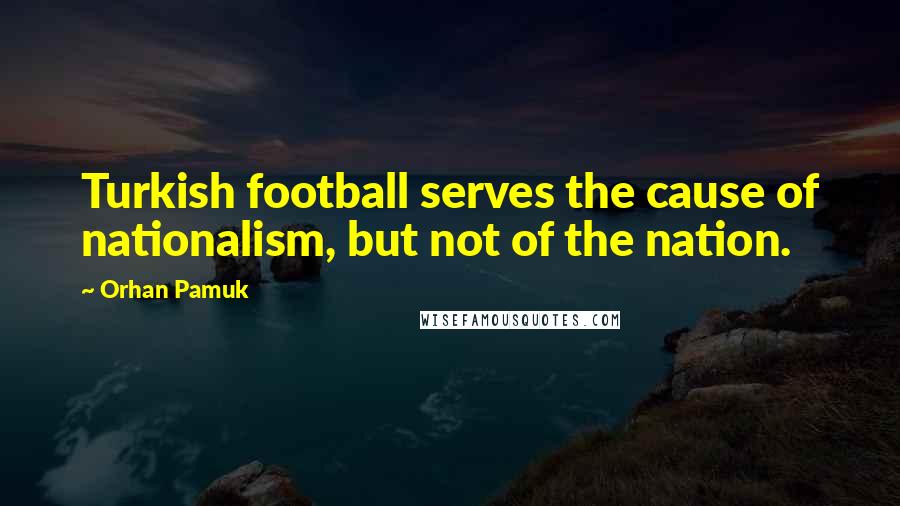 Orhan Pamuk Quotes: Turkish football serves the cause of nationalism, but not of the nation.