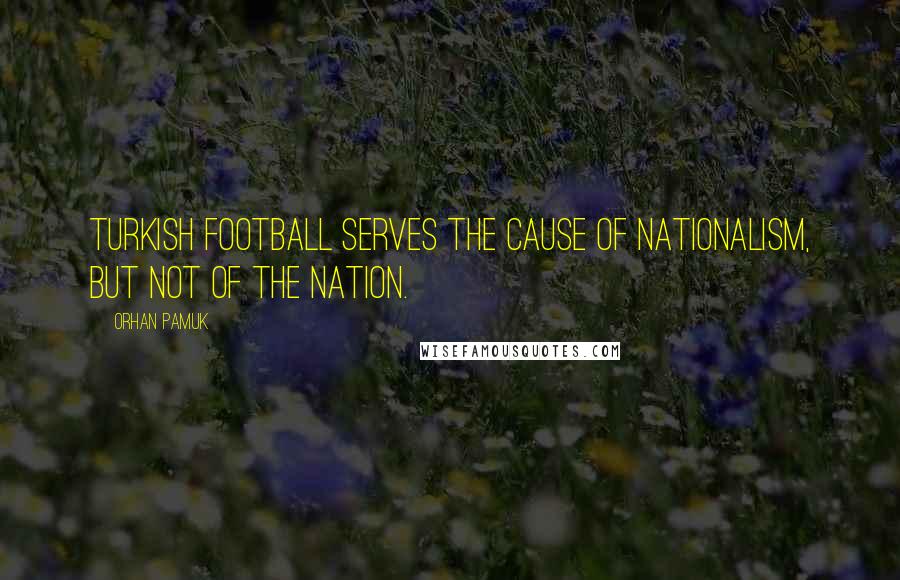 Orhan Pamuk Quotes: Turkish football serves the cause of nationalism, but not of the nation.