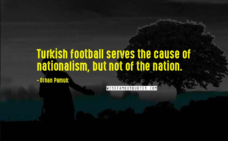 Orhan Pamuk Quotes: Turkish football serves the cause of nationalism, but not of the nation.