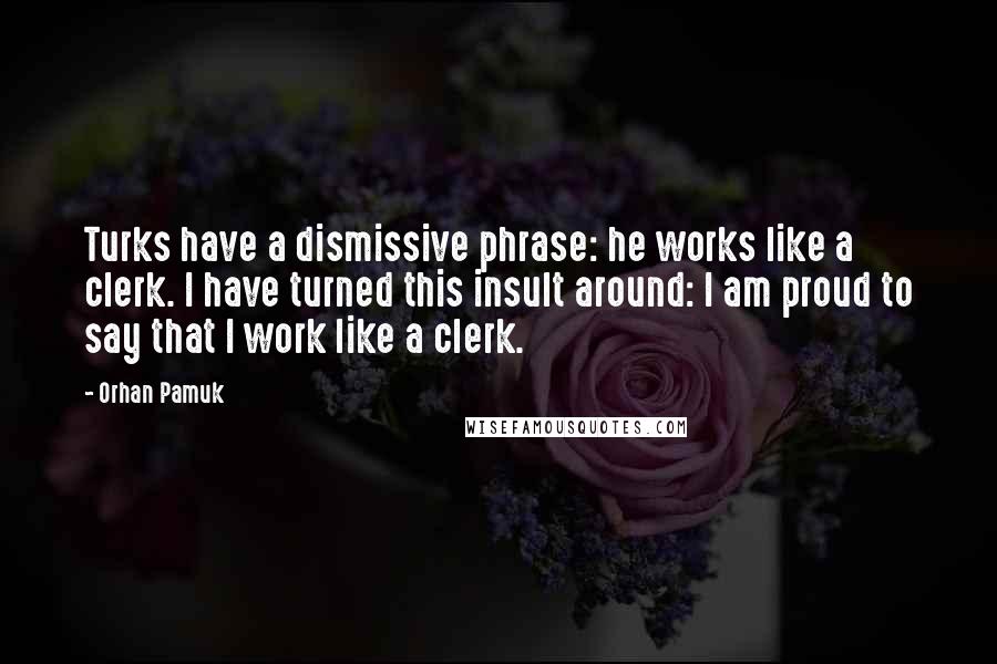 Orhan Pamuk Quotes: Turks have a dismissive phrase: he works like a clerk. I have turned this insult around: I am proud to say that I work like a clerk.