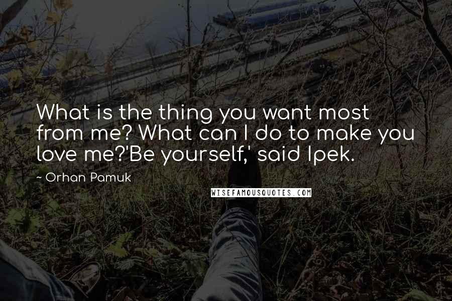 Orhan Pamuk Quotes: What is the thing you want most from me? What can I do to make you love me?'Be yourself,' said Ipek.