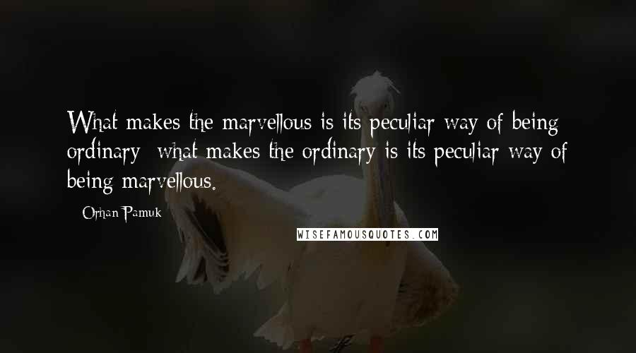 Orhan Pamuk Quotes: What makes the marvellous is its peculiar way of being ordinary; what makes the ordinary is its peculiar way of being marvellous.