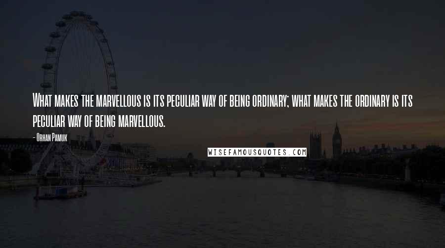 Orhan Pamuk Quotes: What makes the marvellous is its peculiar way of being ordinary; what makes the ordinary is its peculiar way of being marvellous.