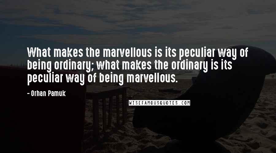 Orhan Pamuk Quotes: What makes the marvellous is its peculiar way of being ordinary; what makes the ordinary is its peculiar way of being marvellous.