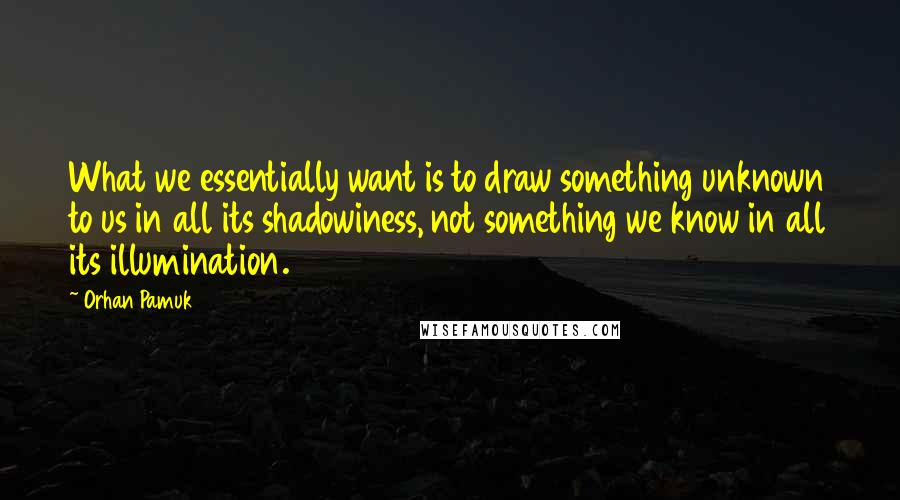 Orhan Pamuk Quotes: What we essentially want is to draw something unknown to us in all its shadowiness, not something we know in all its illumination.