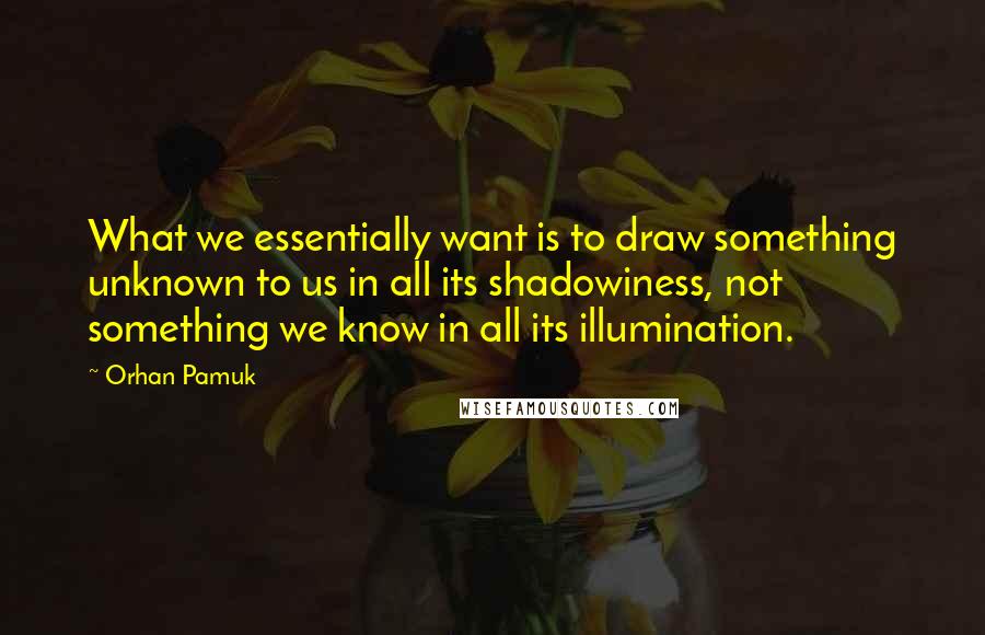 Orhan Pamuk Quotes: What we essentially want is to draw something unknown to us in all its shadowiness, not something we know in all its illumination.