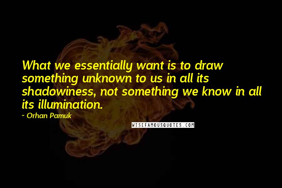 Orhan Pamuk Quotes: What we essentially want is to draw something unknown to us in all its shadowiness, not something we know in all its illumination.