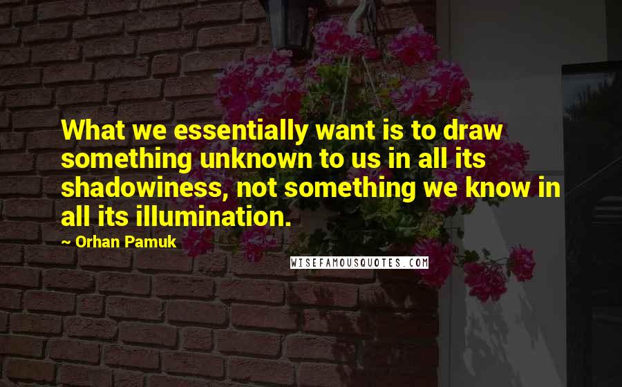 Orhan Pamuk Quotes: What we essentially want is to draw something unknown to us in all its shadowiness, not something we know in all its illumination.