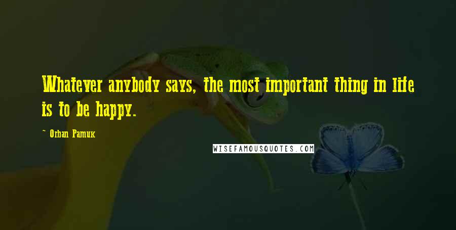 Orhan Pamuk Quotes: Whatever anybody says, the most important thing in life is to be happy.