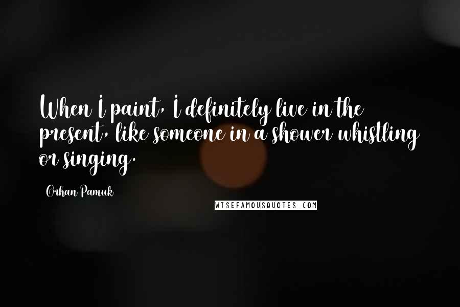 Orhan Pamuk Quotes: When I paint, I definitely live in the present, like someone in a shower whistling or singing.