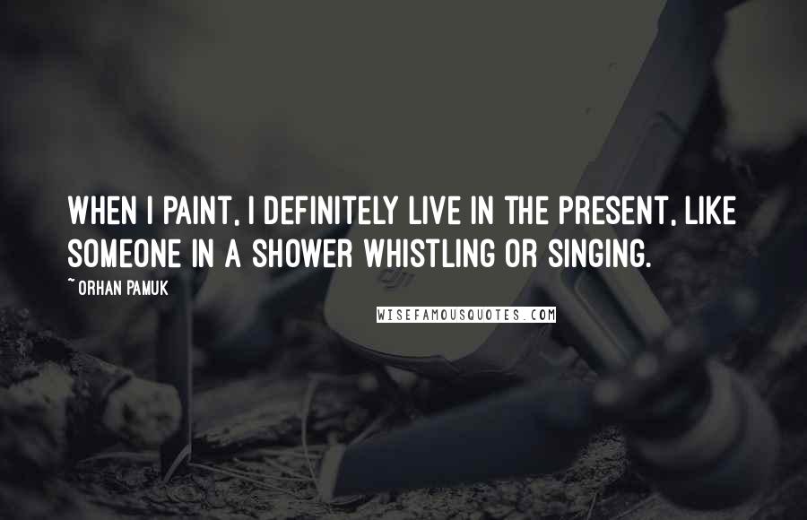 Orhan Pamuk Quotes: When I paint, I definitely live in the present, like someone in a shower whistling or singing.
