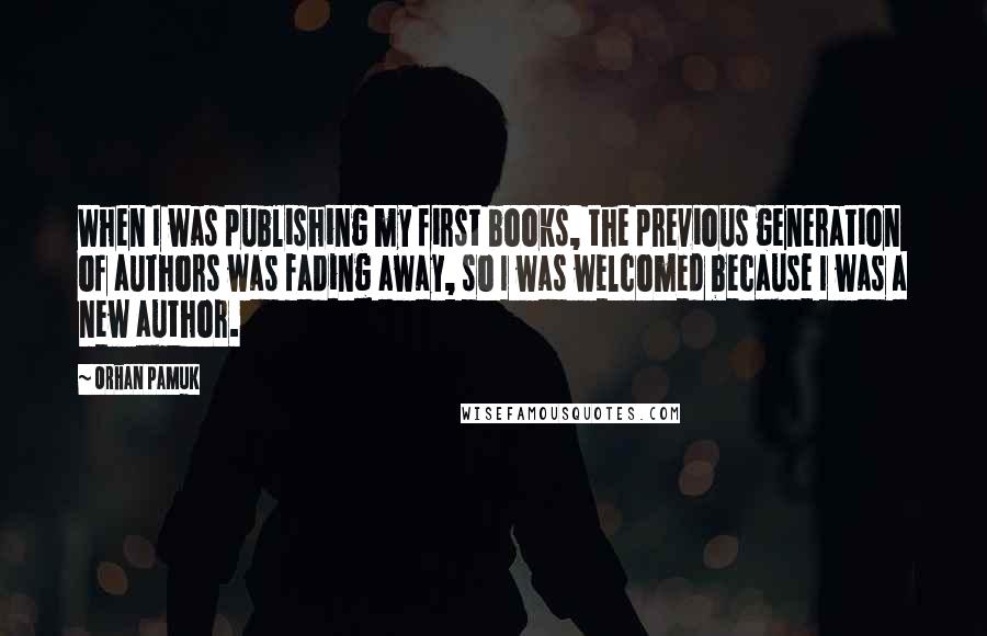 Orhan Pamuk Quotes: When I was publishing my first books, the previous generation of authors was fading away, so I was welcomed because I was a new author.