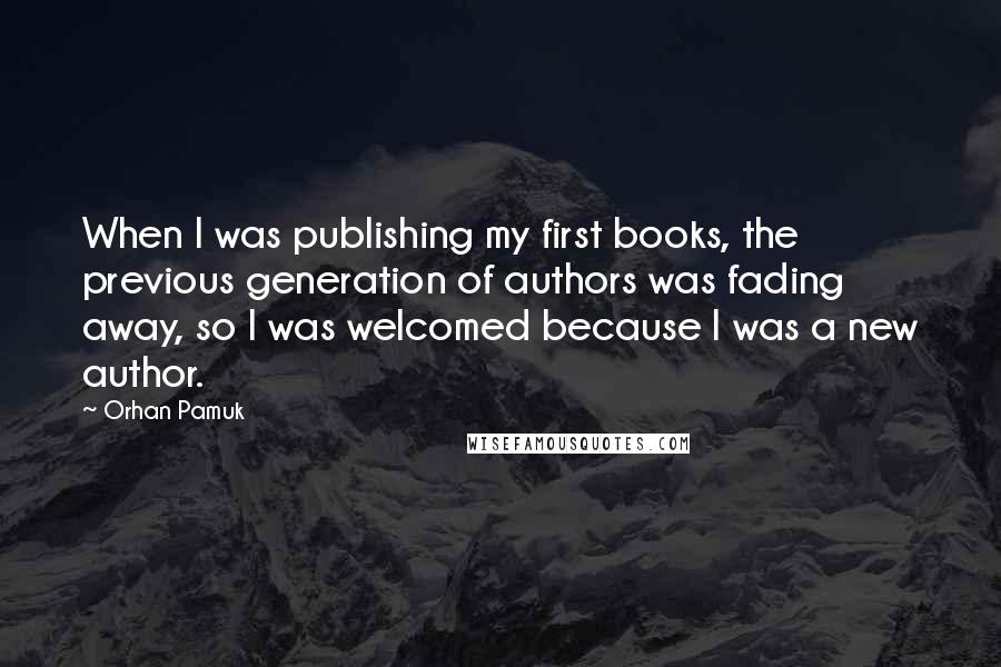 Orhan Pamuk Quotes: When I was publishing my first books, the previous generation of authors was fading away, so I was welcomed because I was a new author.