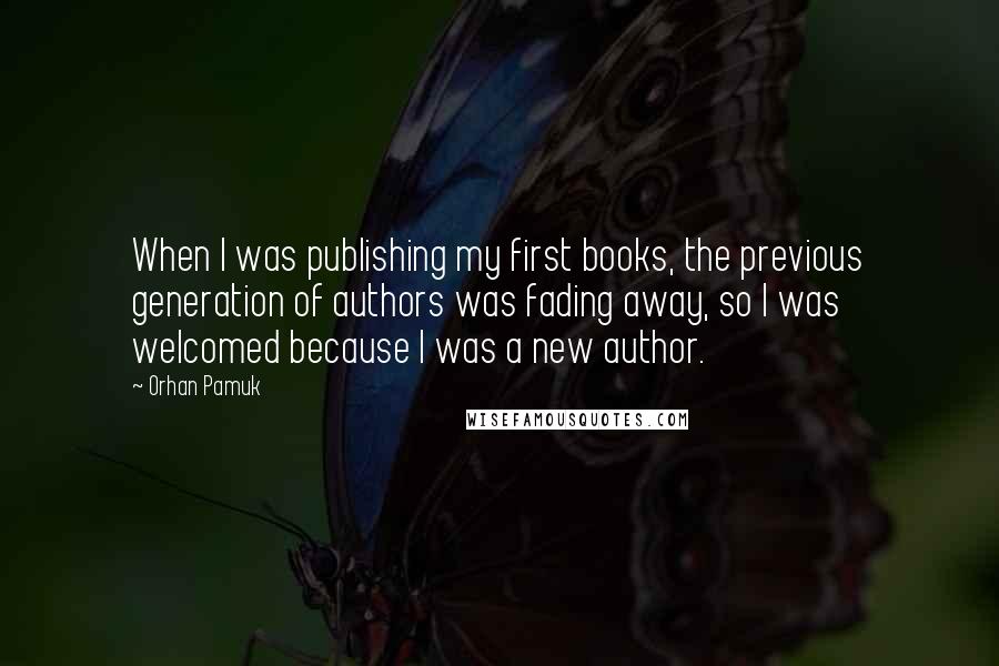 Orhan Pamuk Quotes: When I was publishing my first books, the previous generation of authors was fading away, so I was welcomed because I was a new author.