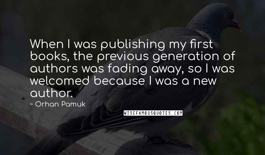 Orhan Pamuk Quotes: When I was publishing my first books, the previous generation of authors was fading away, so I was welcomed because I was a new author.