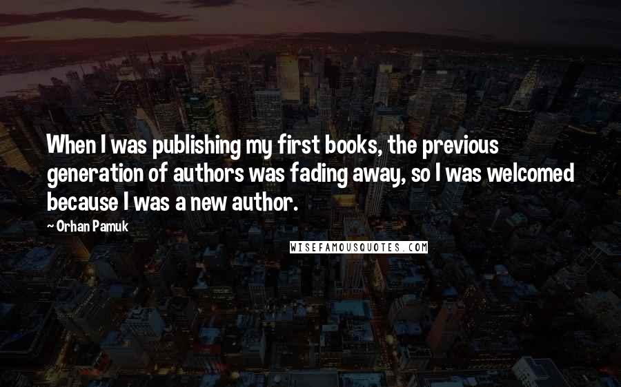 Orhan Pamuk Quotes: When I was publishing my first books, the previous generation of authors was fading away, so I was welcomed because I was a new author.