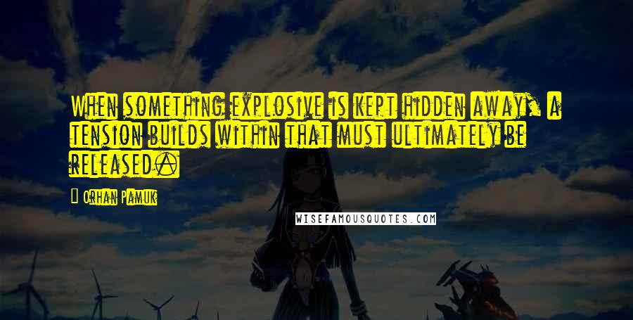 Orhan Pamuk Quotes: When something explosive is kept hidden away, a tension builds within that must ultimately be released.