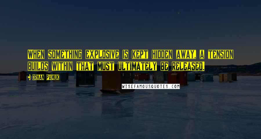 Orhan Pamuk Quotes: When something explosive is kept hidden away, a tension builds within that must ultimately be released.