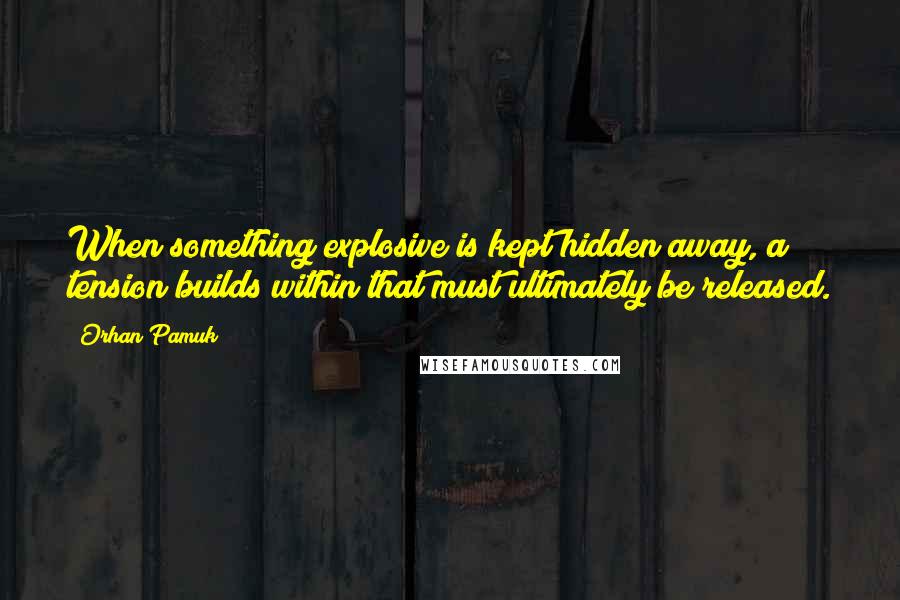 Orhan Pamuk Quotes: When something explosive is kept hidden away, a tension builds within that must ultimately be released.