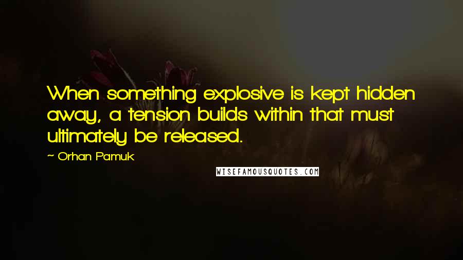Orhan Pamuk Quotes: When something explosive is kept hidden away, a tension builds within that must ultimately be released.