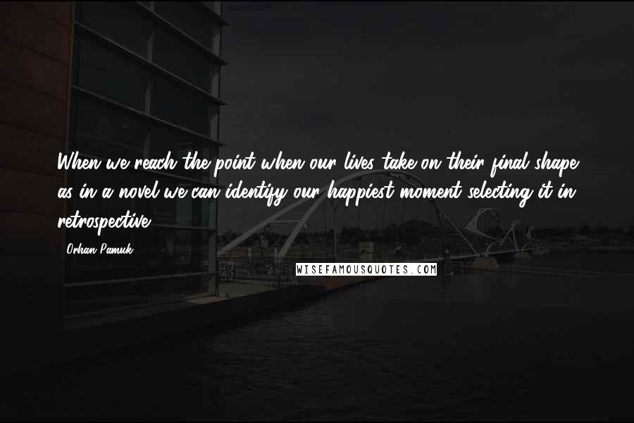 Orhan Pamuk Quotes: When we reach the point when our lives take on their final shape as in a novel we can identify our happiest moment selecting it in retrospective