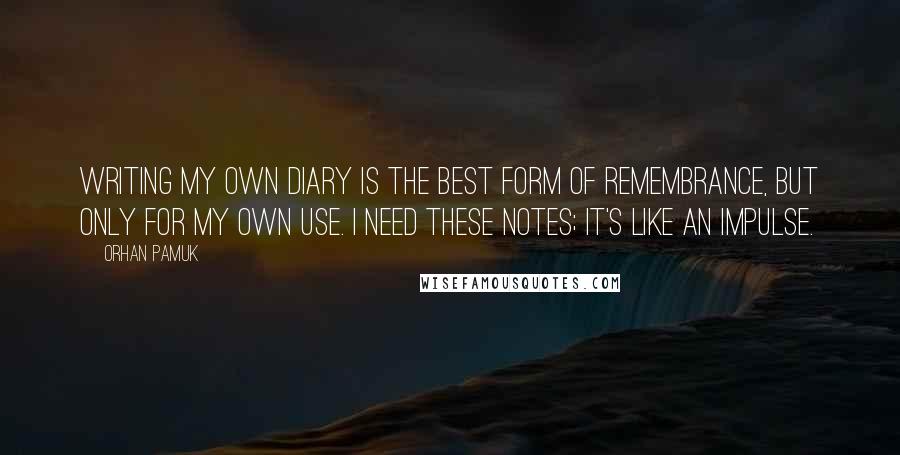 Orhan Pamuk Quotes: Writing my own diary is the best form of remembrance, but only for my own use. I need these notes; it's like an impulse.