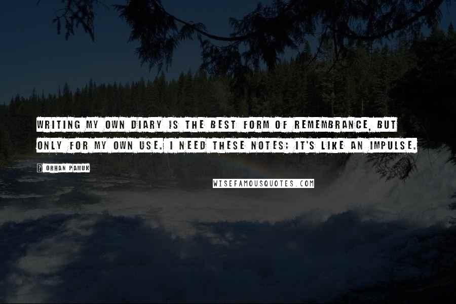 Orhan Pamuk Quotes: Writing my own diary is the best form of remembrance, but only for my own use. I need these notes; it's like an impulse.