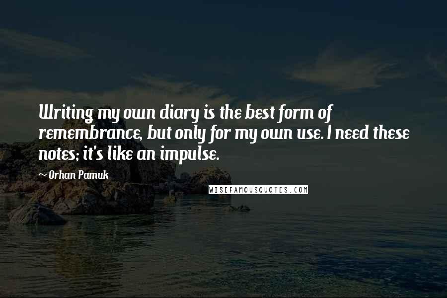 Orhan Pamuk Quotes: Writing my own diary is the best form of remembrance, but only for my own use. I need these notes; it's like an impulse.