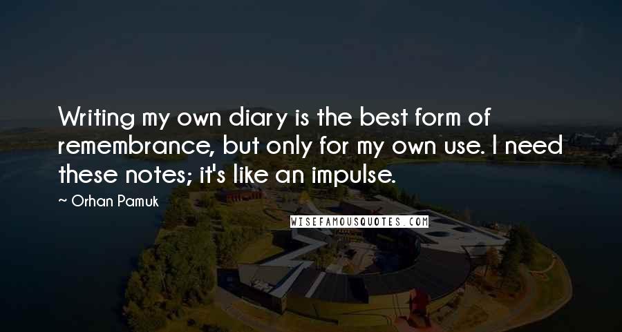 Orhan Pamuk Quotes: Writing my own diary is the best form of remembrance, but only for my own use. I need these notes; it's like an impulse.