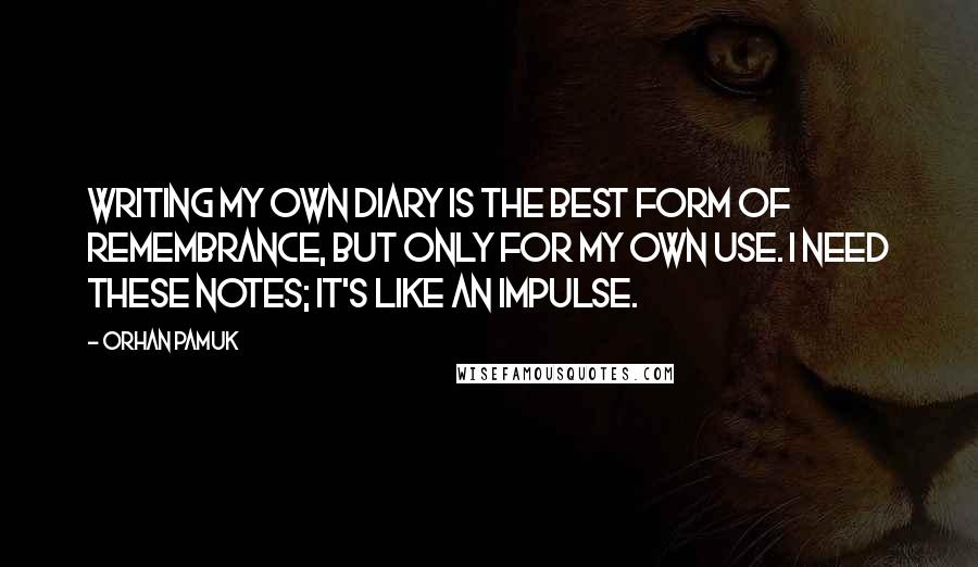 Orhan Pamuk Quotes: Writing my own diary is the best form of remembrance, but only for my own use. I need these notes; it's like an impulse.