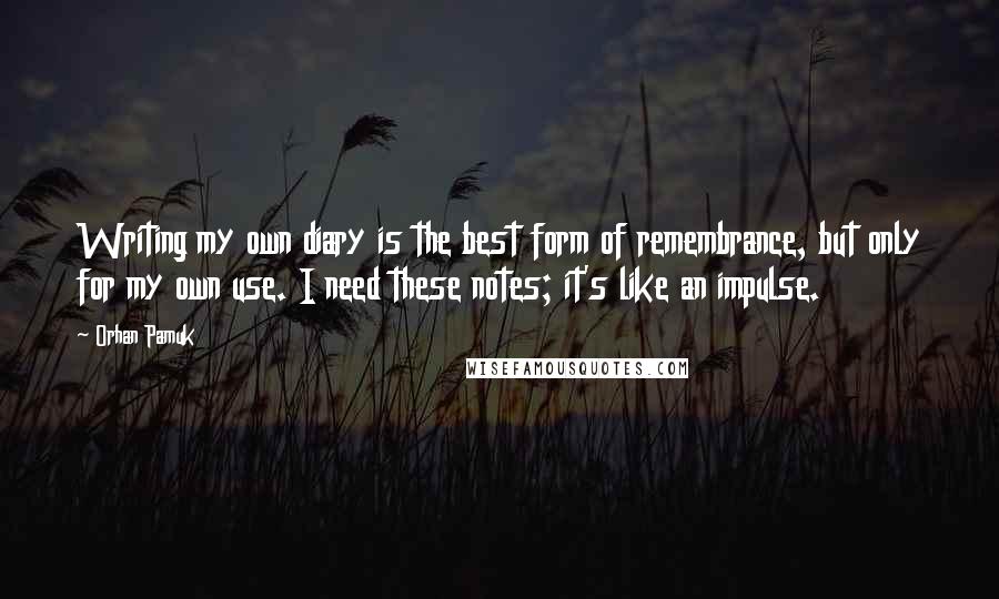 Orhan Pamuk Quotes: Writing my own diary is the best form of remembrance, but only for my own use. I need these notes; it's like an impulse.