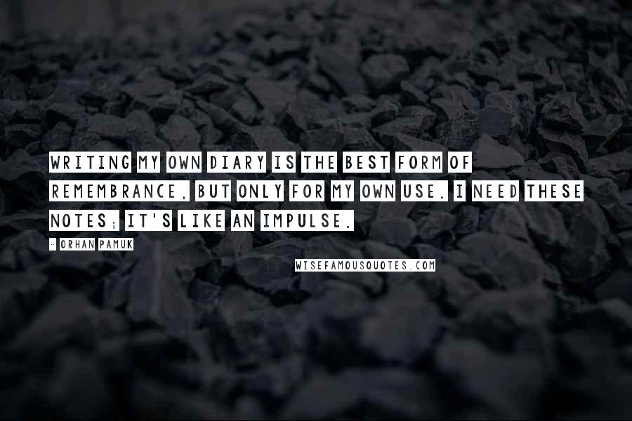 Orhan Pamuk Quotes: Writing my own diary is the best form of remembrance, but only for my own use. I need these notes; it's like an impulse.